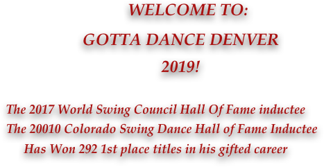             WELCOME TO: 
            GOTTA DANCE DENVER
            2019!
                  
The 2017 World Swing Council Hall Of Fame inductee
    The 20010 Colorado Swing Dance Hall of Fame Inductee
Has Won 292 1st place titles in his gifted career
               
              